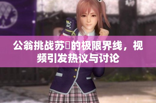 公翁挑战苏玥的极限界线，视频引发热议与讨论