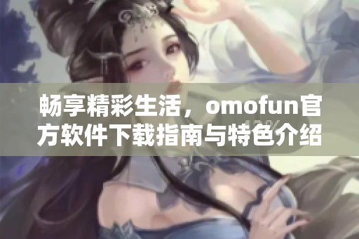 畅享精彩生活，omofun官方软件下载指南与特色介绍