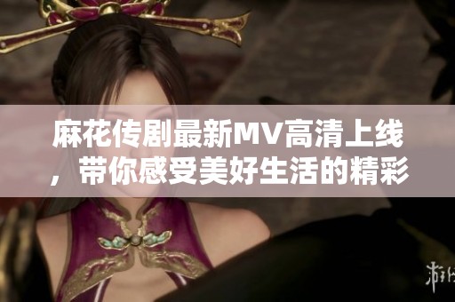 麻花传剧最新MV高清上线，带你感受美好生活的精彩瞬间