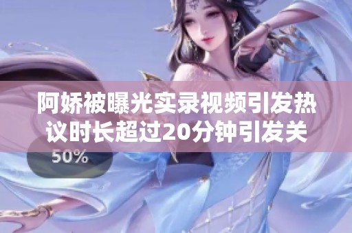 阿娇被曝光实录视频引发热议时长超过20分钟引发关注