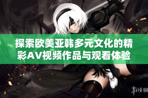 探索欧美亚韩多元文化的精彩AV视频作品与观看体验