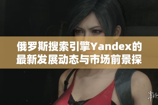 俄罗斯搜索引擎Yandex的最新发展动态与市场前景探讨