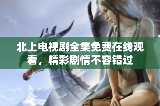 北上电视剧全集免费在线观看，精彩剧情不容错过