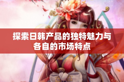 探索日韩产品的独特魅力与各自的市场特点