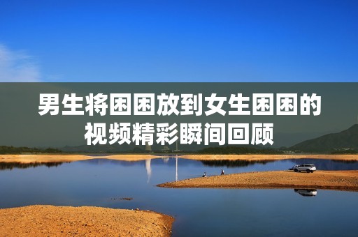 男生将困困放到女生困困的视频精彩瞬间回顾