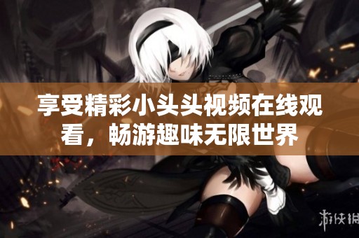 享受精彩小头头视频在线观看，畅游趣味无限世界