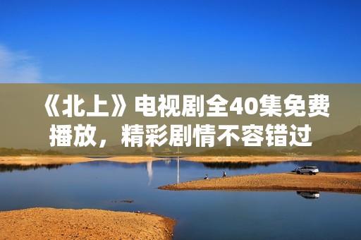 《北上》电视剧全40集免费播放，精彩剧情不容错过