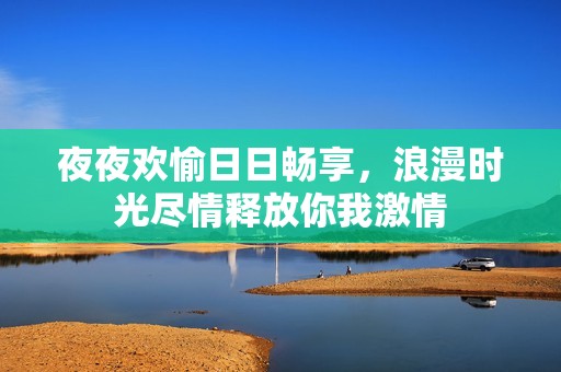 夜夜欢愉日日畅享，浪漫时光尽情释放你我激情