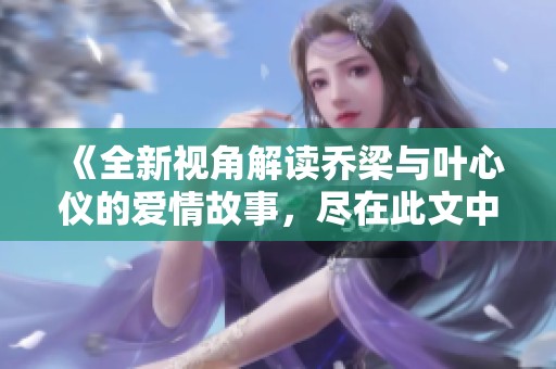 《全新视角解读乔梁与叶心仪的爱情故事，尽在此文中》