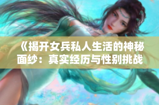 《揭开女兵私人生活的神秘面纱：真实经历与性别挑战》