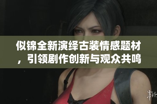 似锦全新演绎古装情感题材，引领剧作创新与观众共鸣新趋势