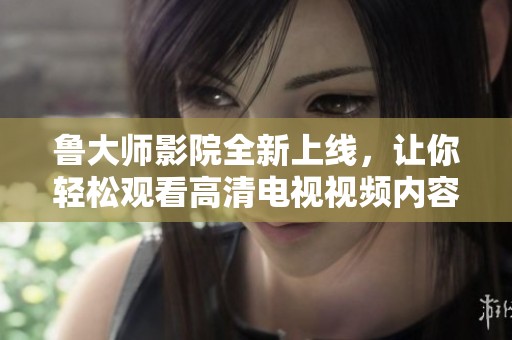 鲁大师影院全新上线，让你轻松观看高清电视视频内容