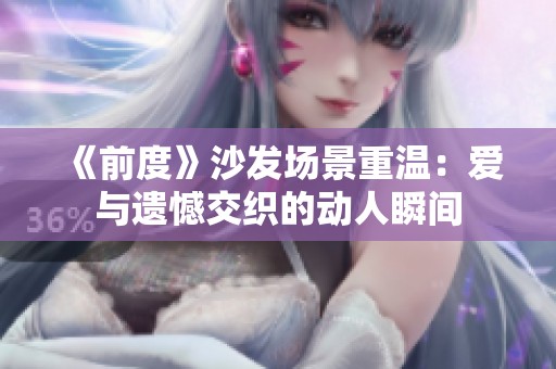 《前度》沙发场景重温：爱与遗憾交织的动人瞬间