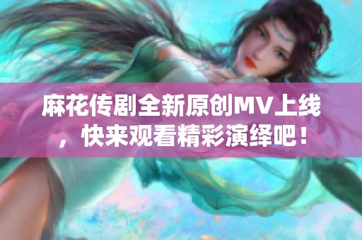 麻花传剧全新原创MV上线，快来观看精彩演绎吧！