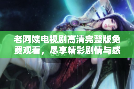 老阿姨电视剧高清完整版免费观看，尽享精彩剧情与感人故事