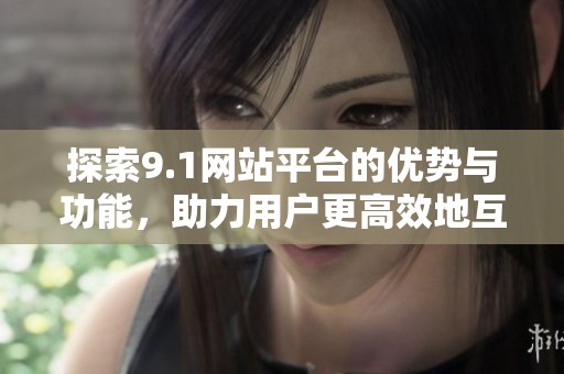 探索9.1网站平台的优势与功能，助力用户更高效地互动和分享