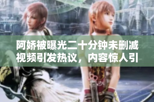 阿娇被曝光二十分钟未删减视频引发热议，内容惊人引关注