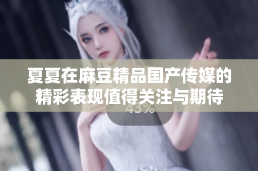 夏夏在麻豆精品国产传媒的精彩表现值得关注与期待
