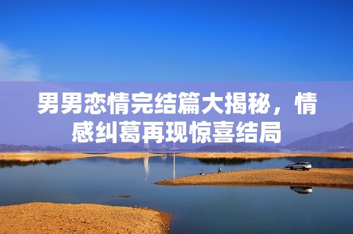 男男恋情完结篇大揭秘，情感纠葛再现惊喜结局