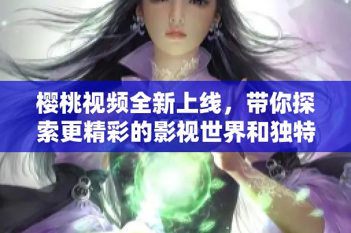 樱桃视频全新上线，带你探索更精彩的影视世界和独特体验