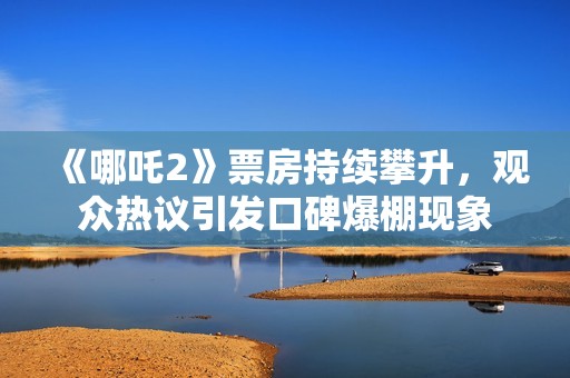 《哪吒2》票房持续攀升，观众热议引发口碑爆棚现象