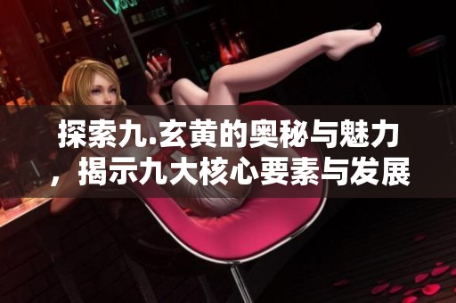 探索九.玄黄的奥秘与魅力，揭示九大核心要素与发展历程
