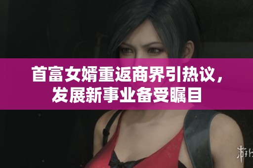 首富女婿重返商界引热议，发展新事业备受瞩目