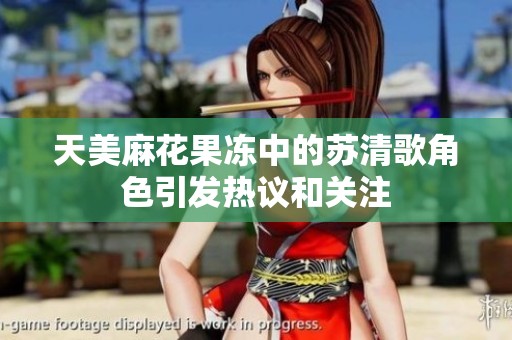 天美麻花果冻中的苏清歌角色引发热议和关注