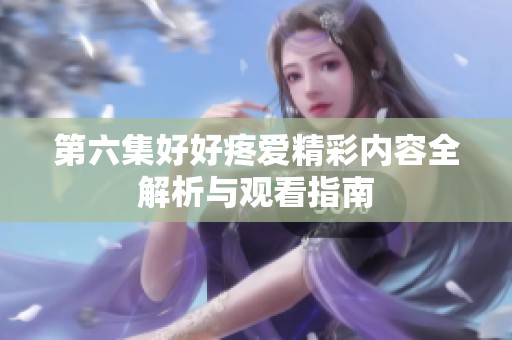 第六集好好疼爱精彩内容全解析与观看指南