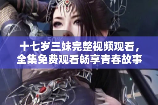 十七岁三妹完整视频观看，全集免费观看畅享青春故事