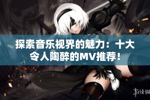 探索音乐视界的魅力：十大令人陶醉的MV推荐！