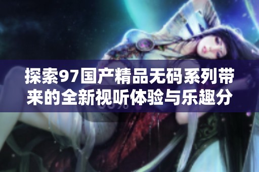 探索97国产精品无码系列带来的全新视听体验与乐趣分析