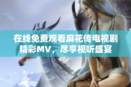 在线免费观看麻花传电视剧精彩MV，尽享视听盛宴