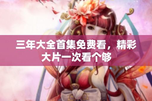 三年大全首集免费看，精彩大片一次看个够