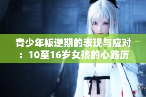 青少年叛逆期的表现与应对：10至16岁女孩的心路历程