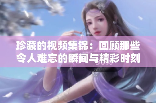 珍藏的视频集锦：回顾那些令人难忘的瞬间与精彩时刻