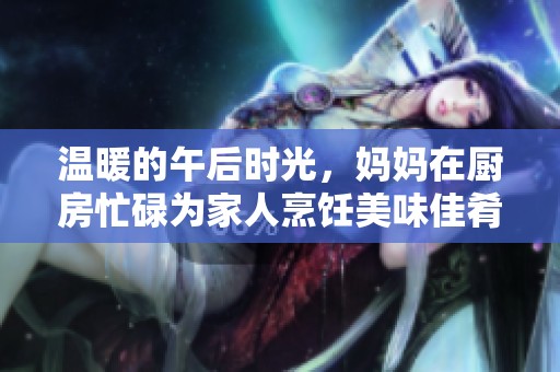温暖的午后时光，妈妈在厨房忙碌为家人烹饪美味佳肴