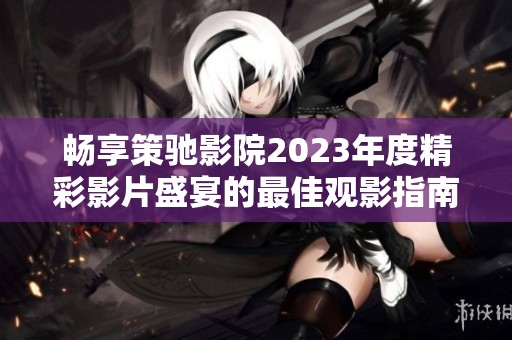 畅享策驰影院2023年度精彩影片盛宴的最佳观影指南