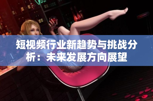 短视频行业新趋势与挑战分析：未来发展方向展望