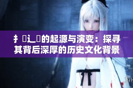 扌喿辶畐的起源与演变：探寻其背后深厚的历史文化背景