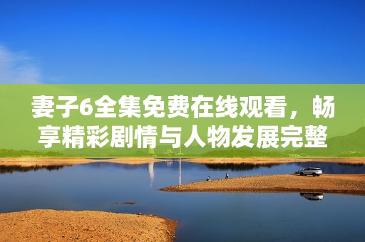 妻子6全集免费在线观看，畅享精彩剧情与人物发展完整体验