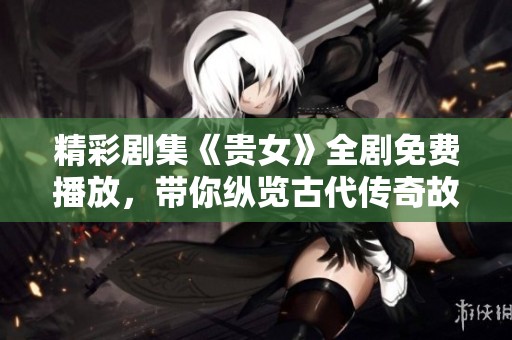 精彩剧集《贵女》全剧免费播放，带你纵览古代传奇故事