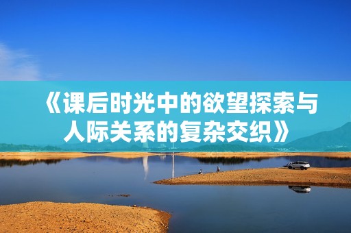 《课后时光中的欲望探索与人际关系的复杂交织》