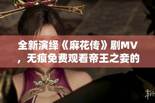全新演绎《麻花传》剧MV，无痕免费观看帝王之妾的精彩瞬间