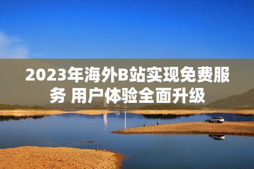2023年海外B站实现免费服务 用户体验全面升级