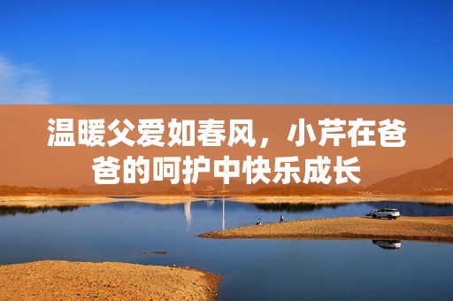 温暖父爱如春风，小芹在爸爸的呵护中快乐成长