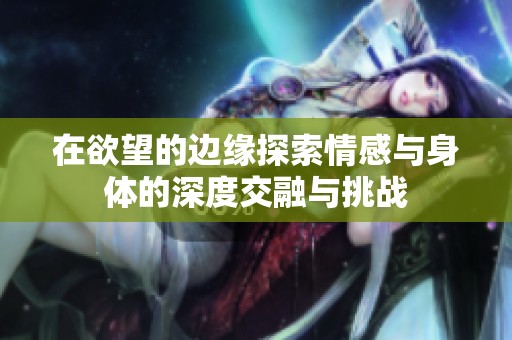 在欲望的边缘探索情感与身体的深度交融与挑战