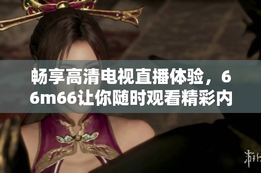 畅享高清电视直播体验，66m66让你随时观看精彩内容