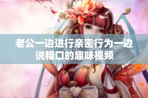 老公一边进行亲密行为一边说粗口的趣味视频