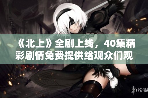 《北上》全剧上线，40集精彩剧情免费提供给观众们观看
